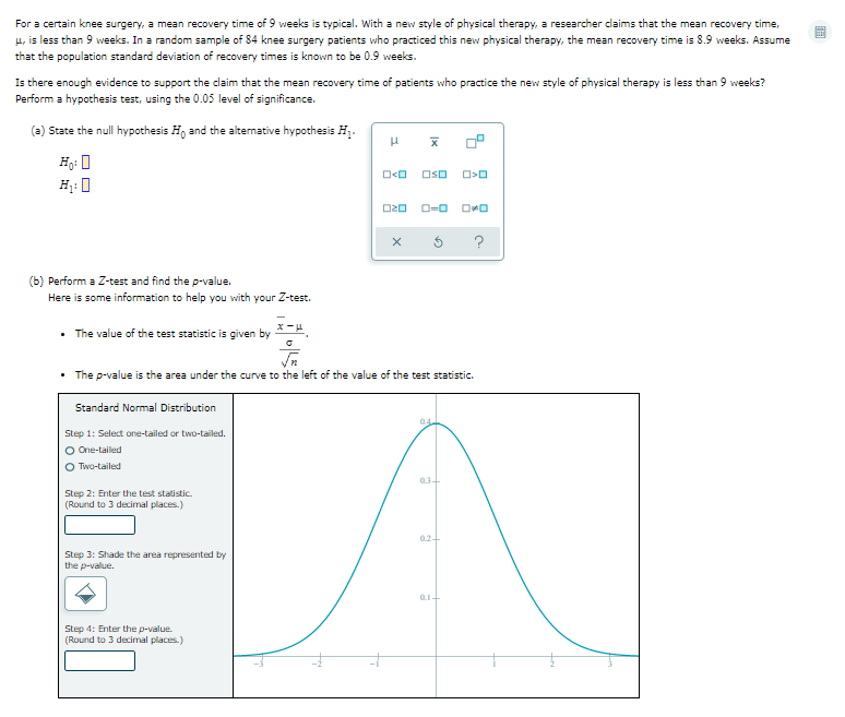 For a certain knee surgery, a mean recovery time of 9 weeks is typical. With a new style of physical therapy, a researcher dlaims that the mean recovery time,
ET
u, is less than 9 weeks. In a random sample of 84 knee surgery patients who practiced this new physical therapy, the mean recovery time is 8.9 weeks. Assume
that the population standard deviation of recovery times is known to be 0.9 weeks.
Is there enough evidence to support the claim that the mean recovery time of patients who practice the new style of physical therapy is less than 9 weeks?
Perform a hypothesis test, using the 0.05 level of significance.
(a) State the null hypothesis H, and the alternative hypothesis H.
Hg: 0
OsO
O20
O=0
?
(b) Perform a Z-test and find the p-value.
Here is some information to help you with your Z-test.
• The value of the test statistic is given by
• The p-value is the area under the curve to the left of the value of the test statistic.
Standard Normal Distribution
0.4
Step 1: Select one-tailed or two-tailed.
O One-tailed
O Two-tailed
Step 2: Enter the test statistic.
(Round to 3 decimal places.)
02-
Step 3: Shade the area represented by
the p-value.
Step 4: Enter the p-value.
(Round to 3 decimal places.)
