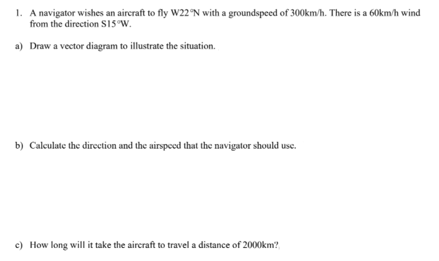 1. A navigator wishes an aircraft to fly W22 °N with a groundspeed of 300km/h. There is a 60km/h wind
from the direction S15°W.
a) Draw a vector diagram to illustrate the situation.
b) Calculate the direction and the airspeed that the navigator should use.
c) How long will it take the aircraft to travel a distance of 2000km?,

