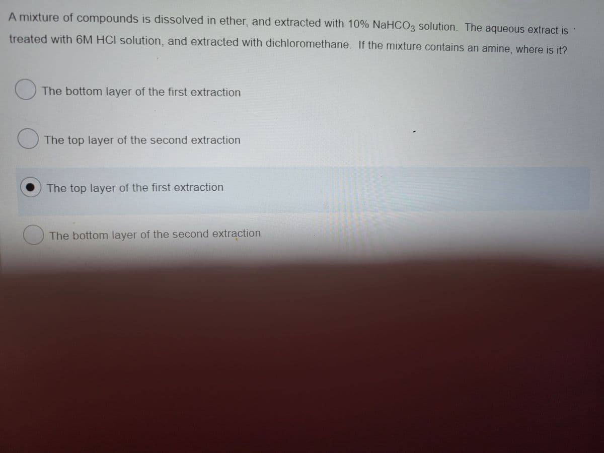 A mixture of compounds is dissolved in ether, and extracted with 10% NaHCO3 solution. The aqueous extract is
treated with 6M HCI solution, and extracted with dichloromethane. If the mixture contains an amine, where is it?
The bottom layer of the first extraction
O The top layer of the second extraction
The top layer of the first extraction
The bottom layer of the second extraction
