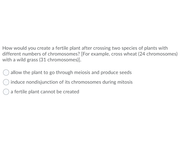 How would you create a fertile plant after crossing two species of plants with
different numbers of chromosomes? [For example, cross wheat (24 chromosomes)
with a wild grass (31 chromosomes)].
allow the plant to go through meiosis and produce seeds
induce nondisjunction of its chromosomes during mitosis
a fertile plant cannot be created
