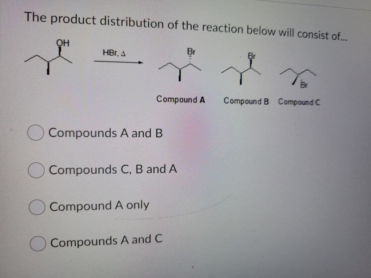 The product distribution of the reaction below will consist of..
OH
Br
Br
to
HBr, A
Br
Compound A
Compound B Compound C
OCompounds A and B
OCompounds C, B and A
OCompound A only
O Compounds A and C
