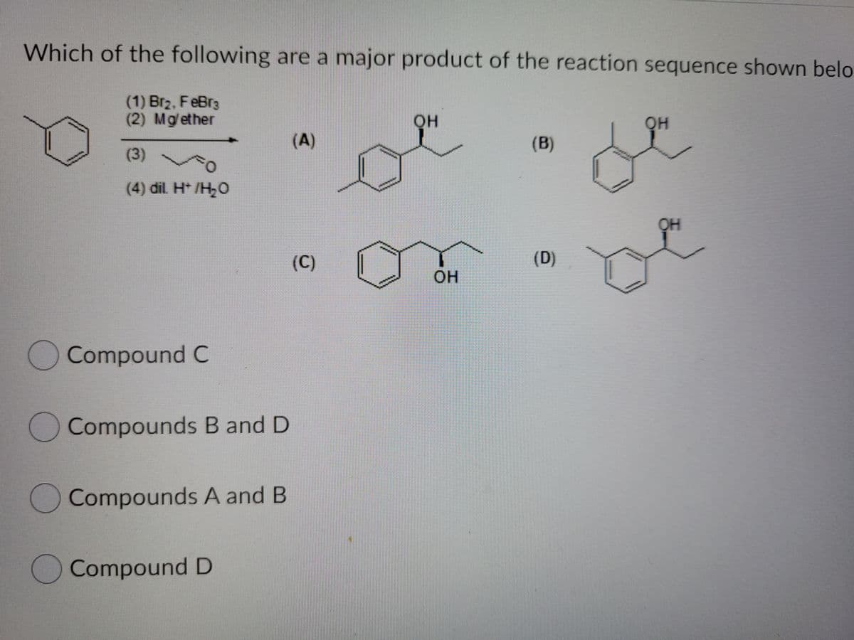 Which of the following are a major product of the reaction sequence shown belo
(1) Br2, FeBr3
(2) Mg/ether
он
он
(A)
(B)
(3)
(4) dil H* /H;O
(C)
(D)
он
Compound C
Compounds B and D
OCompounds A and B
Compound D
