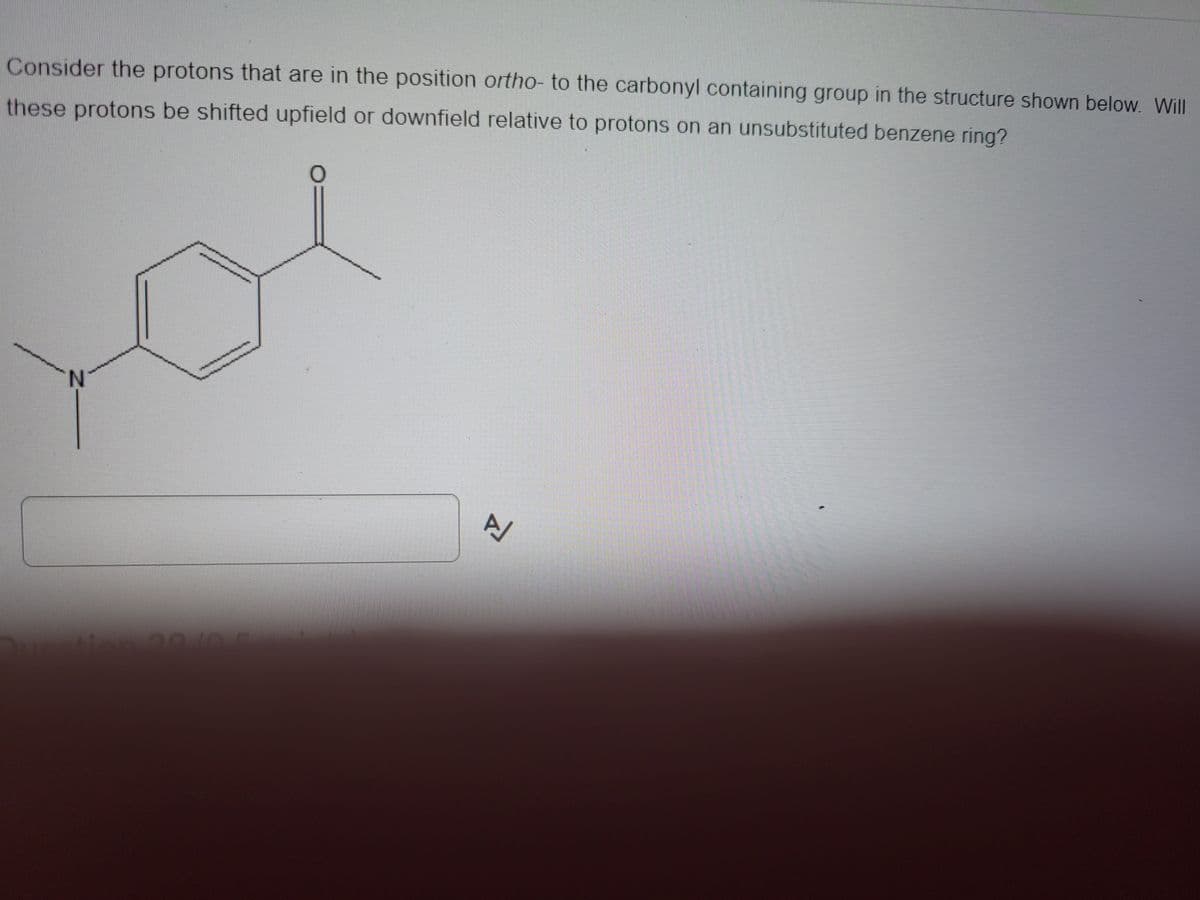 Consider the protons that are in the position ortho- to the carbonyl containing group in the structure shown below. Will
these protons be shifted upfield or downfield relative to protons on an unsubstituted benzene ring?
A/
