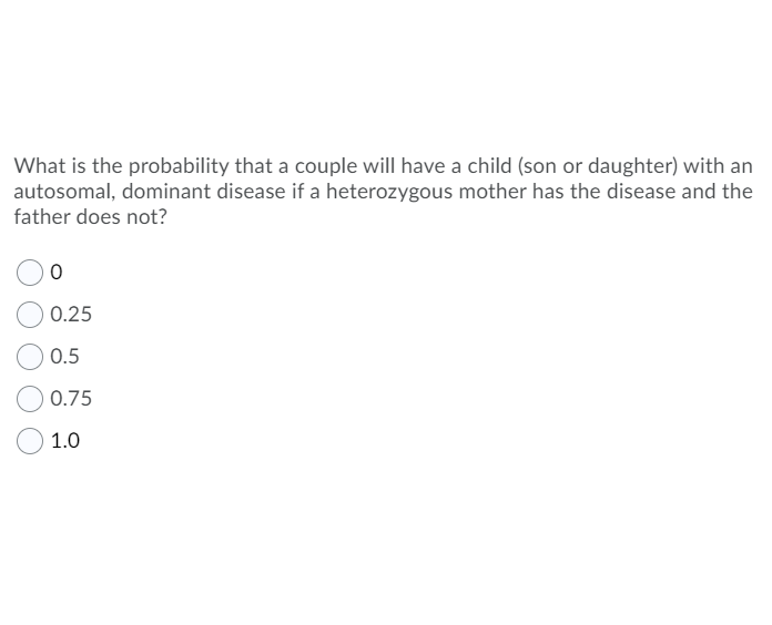 What is the probability that a couple will have a child (son or daughter) with an
autosomal, dominant disease if a heterozygous mother has the disease and the
father does not?
0.25
0.5
0.75
1.0
