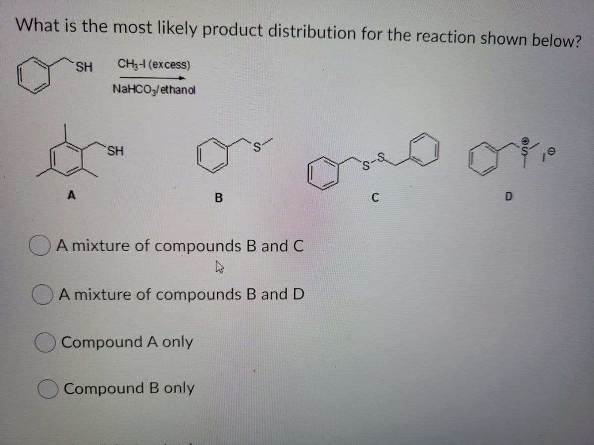 What is the most likely product distribution for the reaction shown below?
SH
CH2-1 (excess)
NaHCO,/ethanol
SH
s.
10
A
B
C
D
A mixture of compounds B and C
A mixture of compounds B and D
Compound A only
Compound B only
S.
