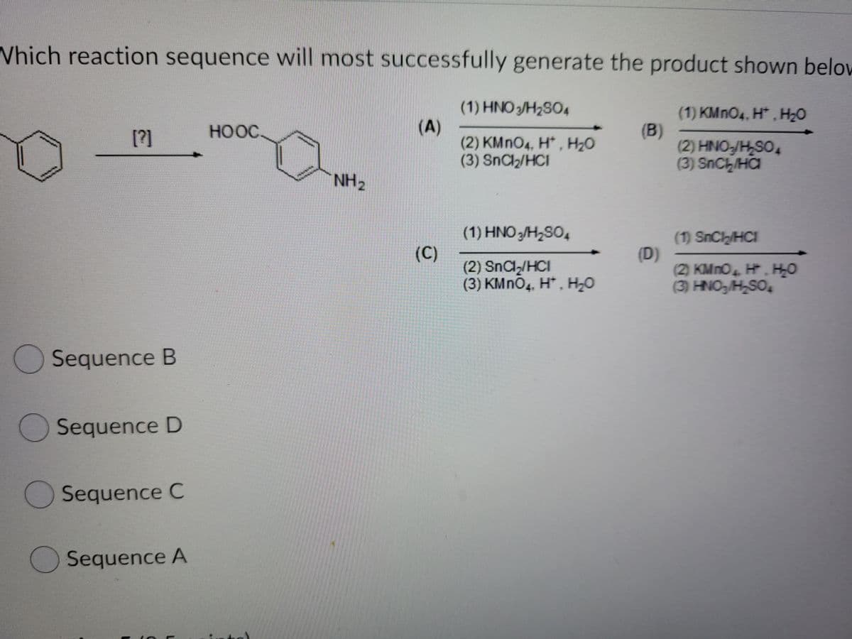 Which reaction sequence will most successfully generate the product shown below
(1) HNO 3/H2SO4
(A)
(2) KMNO4, H* , H20
(3) SnCl2/HCI
(1) KMNO4, H* , H2O
(B)
(2) HNO-/H,SO,
(3) SnCh/HC
[?]
HOOC.
NH2
(1) HNO3/H2SO4
(C)
(2) SnCl/HCI
(3) KMNO4, H*, H2O
(1) SnCh/HCI
(D)
(2) KMnO H. HO
(3) HNO/H,SO4
4+
Sequence B
Sequence D
Sequence C
Sequence A
