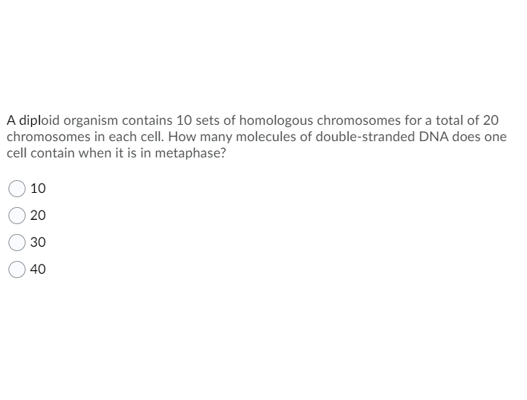 A diploid organism contains 10 sets of homologous chromosomes for a total of 20
chromosomes in each cell. How many molecules of double-stranded DNA does one
cell contain when it is in metaphase?
10
20
30
40
