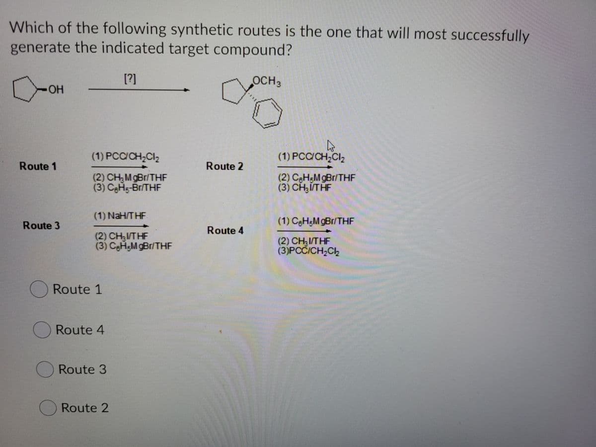 Which of the following synthetic routes is the one that will most successfully
generate the indicated target compound?
[?]
OCH3
(1) PCC/CH,Cl2
(1) PCC/CH,CIa
Route 1
Route 2
(2) CH;MgBr/THF
(3) CeHs-Br/THF
(2) CeH5M gBr/THE
(3) CH,ITHF
(1) NaH/THF
Route 3
(1) C3H;M gBr/THE
Route 4
(2) CH,I/THF
(3) CeH;M gBr/THF
(2) CH;I/THF
(3)PCČICH,Ch
ORoute 1
O Route 4
O Route 3
Route 2
