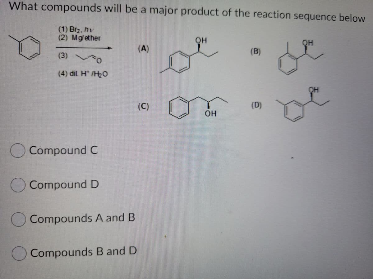 What compounds will be a major product of the reaction sequence below
(1) Brz, hv
(2) Mg/ether
он
OH
(A)
(B)
(3)
(4) dil. H* /H2O
OH
(C)
(D)
он
Compound C
Compound D
Compounds A and B
Compounds B and D
(6)
