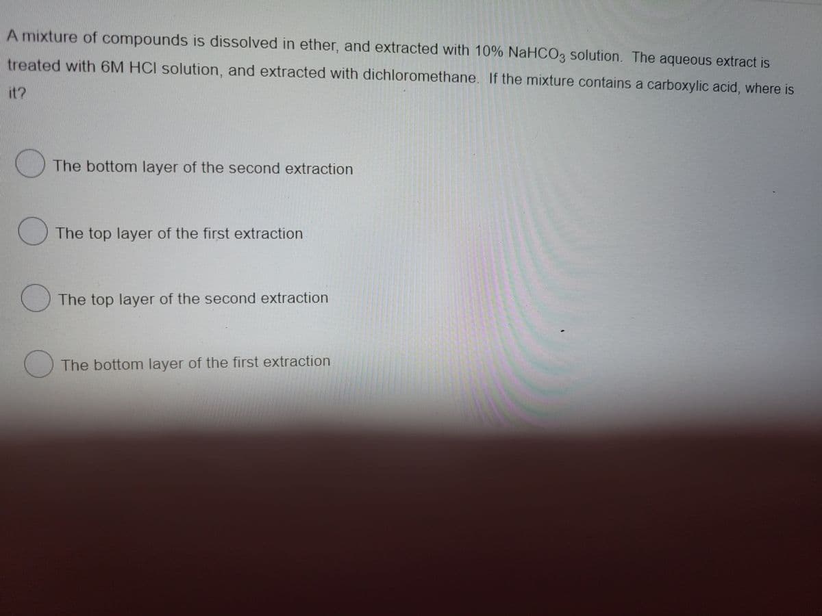 A mixture of compounds is dissolved in ether, and extracted with 10% NaHCO3 solution. The aqueous extract is
treated with 6M HCI solution, and extracted with dichloromethane. If the mixture contains a carboxylic acid, where is
it?
The bottom layer of the second extraction
The top layer of the first extraction
The top layer of the second extraction
() The bottom layer of the first extraction
