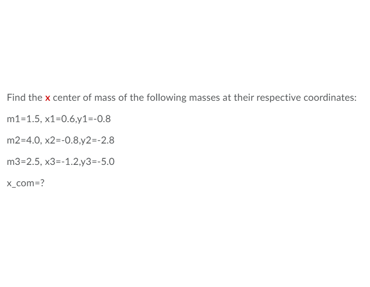 Find the x center of mass of the following masses at their respective coordinates:
m1=1.5, x1=0.6,y1=-0.8
m2=4.0, x2=-0.8,y2=-2.8
m3=2.5, x3=-1.2,y3=-5.0
x_com=?
