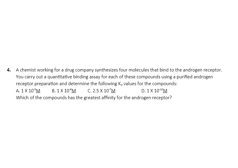 4. A chemist working for a drug company synthesizes four molecules that bind to the androgen receptor.
You carry out a quantitative binding assay for each of these compounds using a purified androgen
receptor preparation and determine the following K, values for the compounds:
A. 1X 10°M
В. 1X 10°М
С. 2.5 X 10°М
D. 1X 101°M
Which of the compounds has the greatest affinity for the androgen receptor?
