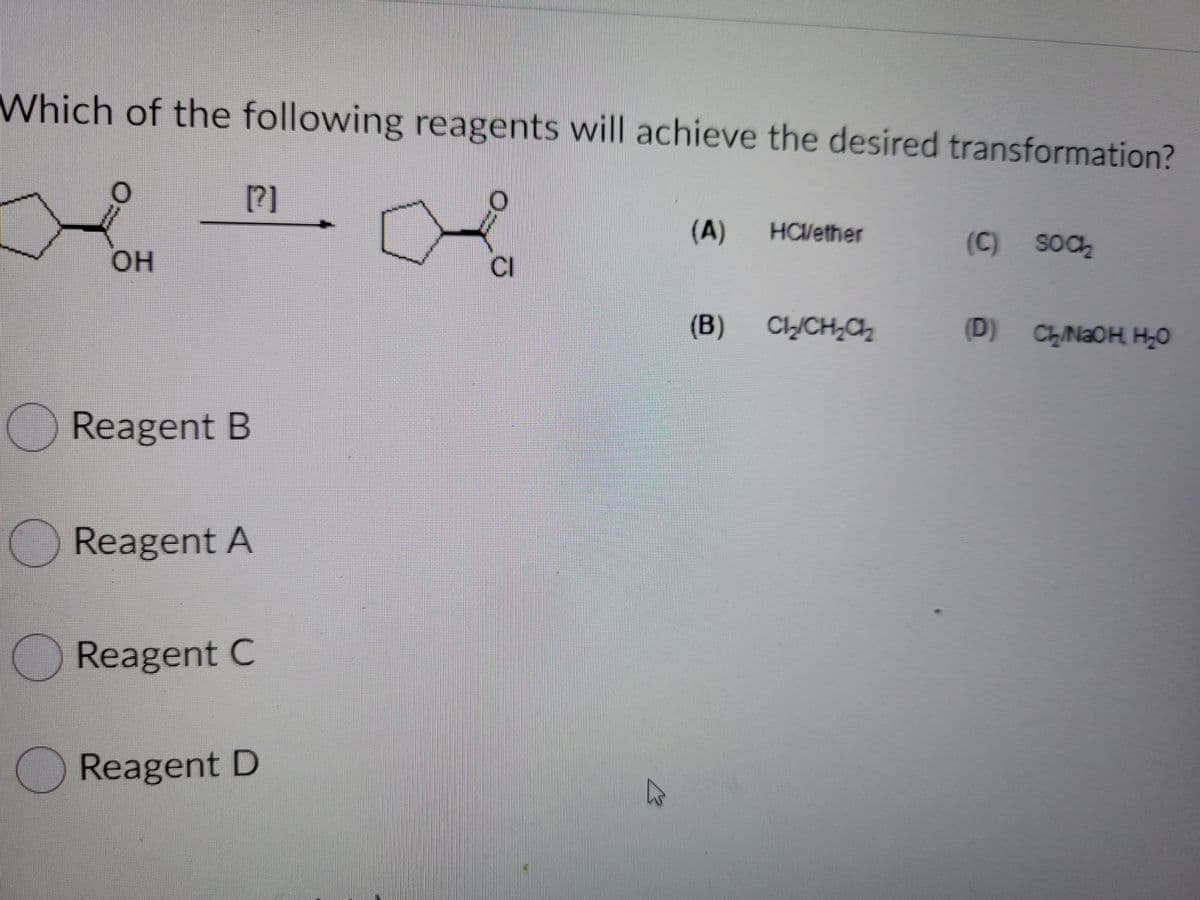 Which of the following reagents will achieve the desired transformation?
[?]
(A)
HCVether
(C) SOC
OH
CI
(B)
CLICH,Ch
(D) CLN2OH H20
Reagent B
Reagent A
Reagent C
Reagent D
