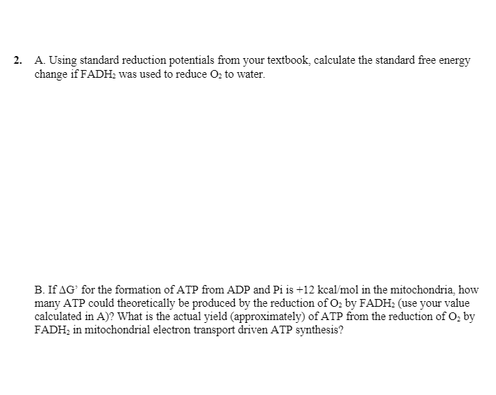 2. A. Using standard reduction potentials from your textbook, calculate the standard free energy
change if FADH; was used to reduce O, to water.
B. If AG' for the formation of ATP from ADP and Pi is +12 kcal/mol in the mitochondria, how
many ATP could theoretically be produced by the reduction of O2 by FADH: (use your value
calculated in A)? What is the actual yield (approximately) of ATP from the reduction of O, by
FADH; in mitochondrial electron transport driven ATP synthesis?
