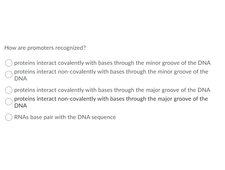 How are promoters recognized?
proteins interact covalently with bases through the minor groove of the DNA
proteins interact non-covalently with bases through the minor groove of the
DNA
proteins interact covalently with bases through the major groove of the DNA
proteins interact non-covalently with bases through the major groove of the
DNA
RNAS base pair with the DNA sequence
