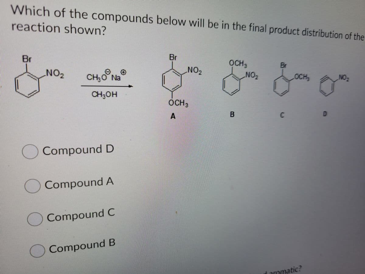 Which of the compounds below will be in the final product distribution of the
reaction shown?
Br
Br
OCH3
Br
NO2
CH;O Na
NO2
OCH
NO2
CH;OH
OCH3
C
O Compound D
OCompound A
Compound C
OCompound B
d aromatic?
