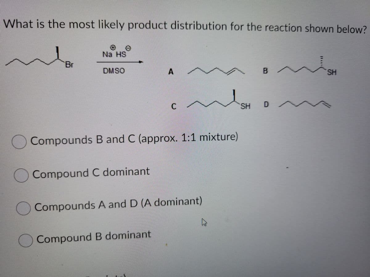 What is the most likely product distribution for the reaction shown below?
Na HS
Br
DMSO
SH
SH
Compounds B and C (approx. 1:1 mixture)
Compound C dominant
Compounds A and D (A dominant)
)Compound B dominant
A,
