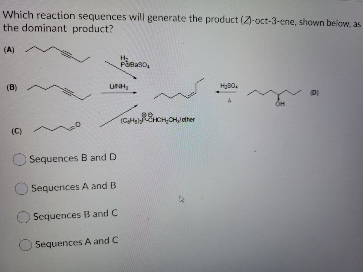 Which reaction sequences will generate the product (Z)-oct-3-ene, shown below, as
the dominant product?
(A)
H2
Pd/BaSO,
(B)
LINH3
H2SO4
(D)
OH
(CH5)3P-CHCH,CH3/ether
(C)
Sequences B and D
Sequences A and B
Sequences B and C
Sequences A and C
