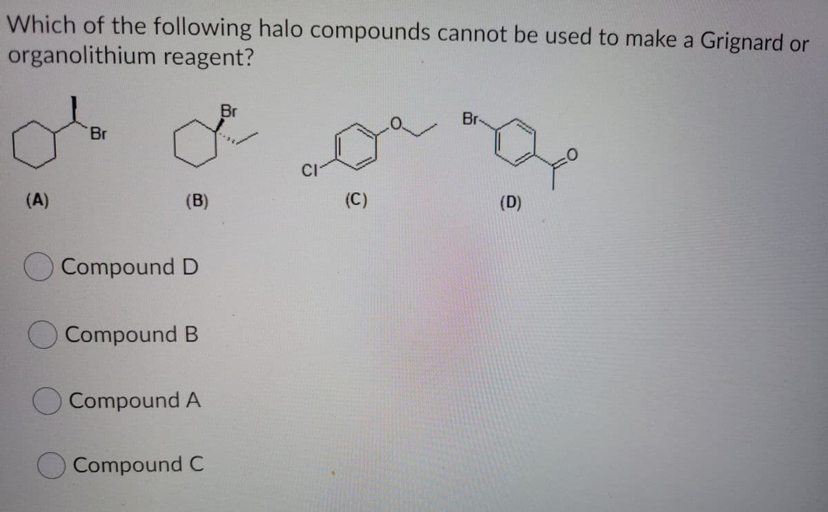 Which of the following halo compounds cannot be used to make a Grignard or
organolithium reagent?
Br
Br
Br
CI
(A)
(B)
(C)
(D)
Compound D
OCompound B
Compound A
Compound C
