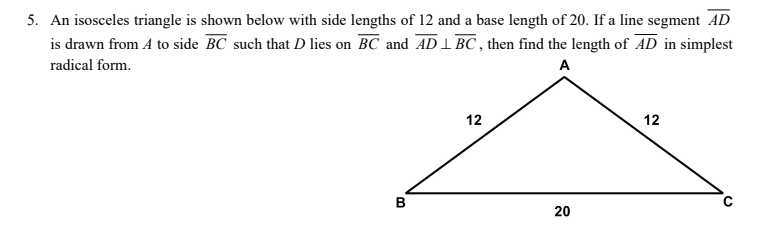 5. An isosceles triangle is shown below with side lengths of 12 and a base length of 20. If a line segment AD
is drawn from A to side BC such that D lies on BC and AD 1 BC , then find the length of AD in simplest
radical form.
A
12
12
20
