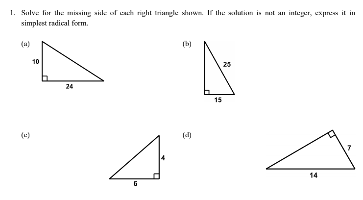 1. Solve for the missing side of each right triangle shown. If the solution is not an integer, express it in
simplest radical form.
(a)
(b)
10
25
24
15
(c)
(d)
7
14
