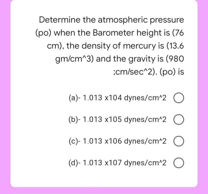 Determine the atmospheric pressure
(po) when the Barometer height is (76
cm), the density of mercury is (13.6
gm/cm^3) and the gravity is (980
;cm/sec^2). (po) is
(a)- 1.013 x104 dynes/cm^2 O
(b)- 1.013 x105 dynes/cm^2 O
(c)- 1.013 x106 dynes/cm^2 O
(d)- 1.013 x107 dynes/cm^2 O
