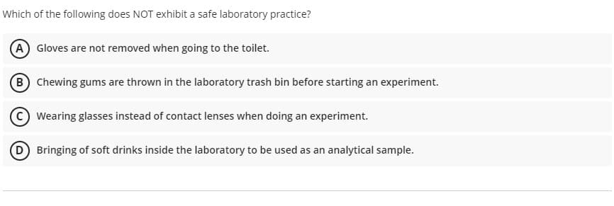 Which of the following does NOT exhibit a safe laboratory practice?
A) Gloves are not removed when going to the toilet.
B Chewing gums are thrown in the laboratory trash bin before starting an experiment.
Wearing glasses instead of contact lenses when doing an experiment.
D Bringing of soft drinks inside the laboratory to be used as an analytical sample.
