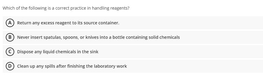 Which of the following is a correct practice in handling reagents?
(A) Return any excess reagent to its source container.
B Never insert spatulas, spoons, or knives into a bottle containing solid chemicals
Dispose any liquid chemicals in the sink
D Clean up any spills after finishing the laboratory work
