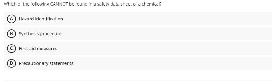 Which of the following CANNOT be found in a safety data sheet of a chemical?
(A Hazard Identification
B Synthesis procedure
First aid measures
D Precautionary statements
