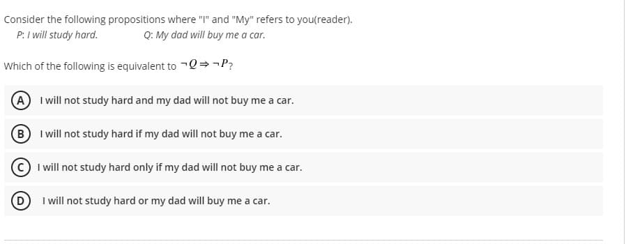 Consider the following propositions where "I" and "My" refers to you(reader).
P: I will study hard.
Q: My dad will buy me a car.
Which of the following is equivalent to Q→¬P?
A I ill not study hard and my dad will not buy me a car.
B I will not study hard if my dad will not buy me a car.
I will not study hard only if my dad will not buy me a car.
(D
I will not study hard or my dad will buy me a car.
