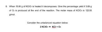 8. When 15.00 g of KCIO: is heated it decomposes. Give the percentage yield if 3.09 g
of O: is produced at the end of the reaction. The molar mass of KCIOs is 122.55
gimol.
Consider the unbalanced equation below:
2 KCIO → KCI + O