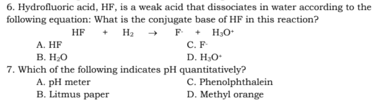6. Hydrofluoric acid, HF, is a weak acid that dissociates in water according to the
following equation: What is the conjugate base of HF in this reaction?
HF
+ H₂ →
F + H3O+
A. HF
C. F-
B. H₂O
D. H3O+
7. Which of the following indicates pH quantitatively?
A. pH meter
C. Phenolphthalein
D. Methyl orange
B. Litmus paper
