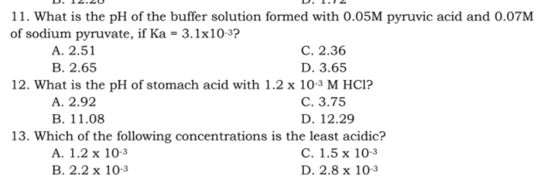 11. What is the pH of the buffer solution formed with 0.05M pyruvic acid and 0.07M
of sodium pyruvate, if Ka = 3.1x10-3?
A. 2.51
C. 2.36
D. 3.65
B. 2.65
12. What is the pH of stomach acid with 1.2 x 10-3 M HCI?
A. 2.92
C. 3.75
D. 12.29
B. 11.08
13. Which of the following concentrations is the least acidic?
A. 1.2 x 10-3
C. 1.5 x 10-3
B. 2.2 x 10-3
D. 2.8 x 10-3