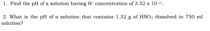 1. Find the pH of a solution having H+ concentration of 3.52 x 10-11.
2. What is the pH of a solution that contains 1.32 g of HNO3 dissolved in 750 ml
solution?