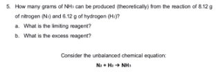5. How many grams of NHs can be produced (theoretically) from the reaction of 8.12 g
of nitrogen (Ni) and 6.12 g of hydrogen (Hi)?
a. What is the limiting reagent?
b. What is the excess reagent?
Consider the unbalanced chemical equation:
Na + Hi Hà Nhì