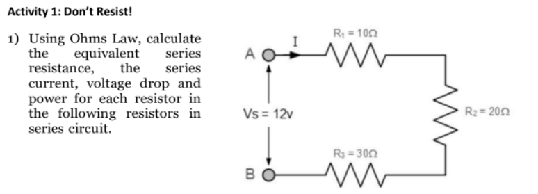 Activity 1: Don't Resist!
1) Using Ohms Law, calculate
equivalent
series
the
resistance,
the series
current, voltage drop and
power for each resistor in
the following resistors in
series circuit.
A
Vs = 12v
BO
R₁ = 100
www
R₁ = 300
ww
R₂=2052