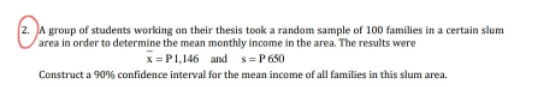 2. A group of students working on their thesis took a random sample of 100 families in a certain slum
area in order to determine the mean monthly income in the area. The results were
x= P1,146 and s= P 650
Construct a 90% confidence interval for the mean income of all families in this slum area.
