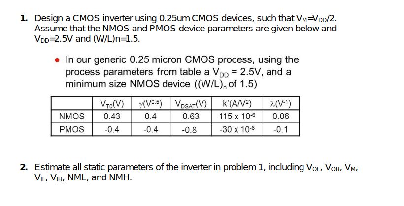 1. Design a CMOS inverter using 0.25um CMOS devices, such that VM=VDD/2.
Assume that the NMOS and PMOS device parameters are given below and
VDD=2.5V and (W/L)n=1.5.
• In our generic 0.25 micron CMOS process, using the
process parameters from table a Vpp = 2.5V, and a
minimum size NMOS device ((W/L), of 1.5)
VTo(V)
y(V05) VDSAT(V)
k'(A/V2)
2(V-1)
NMOS
0.43
0.4
0.63
115 x 10-6
0.06
PMOS
-0.4
-0.4
-0.8
-30 x 10-6
-0.1
2. Estimate all static parameters of the inverter in problem 1, including VoL, VOH, Vm.
VIL, VIH, NML, and NMH.
