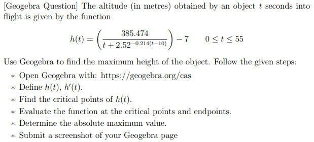 [Geogebra Question] The altitude (in metres) obtained by an object t seconds into
flight is given by the function
385.474
h(t) =
- 7
0<t< 55
t+2.52-0.214(t–10)
Use Geogebra to find the maximum height of the object. Follow the given steps:
* Open Geogebra with: https://geogebra.org/cas
* Define h(t), h'(t).
* Find the critical points of h(t).
* Evaluate the function at the critical points and endpoints.
* Determine the absolute maximum value.
* Submit a screenshot of your Geogebra page
