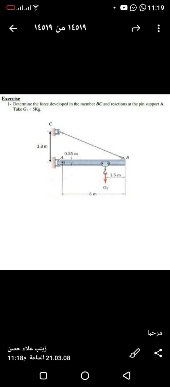 11:19
1E019 o 1E019
Exercise
1- Determine the force developed in the member BC and reactions at the pin support A.
Take G, = 5Kg.
2.3 m
0.25 m
B
Y 1.5 m
GI
5 m
مرحبا
زینب علاء حسن
11:18p äc lui 21.03.08
