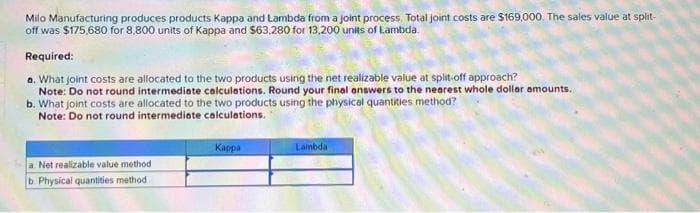Milo Manufacturing produces products Kappa and Lambda from a joint process. Total joint costs are $169,000. The sales value at split-
off was $175,680 for 8.800 units of Kappa and $63,280 for 13,200 units of Lambda.
Required:
a. What joint costs are allocated to the two products using the net realizable value at split-off approach?
Note: Do not round intermediate calculations. Round your final answers to the nearest whole dollar amounts.
b. What joint costs are allocated to the two products using the physical quantities method?
Note: Do not round intermediate calculations.
a. Net realizable value method
b. Physical quantities method
Kappa
Lambda