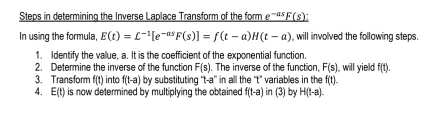 Steps in determining the Inverse Laplace Transform of the form e¬as F (s):
In using the formula, E(t) = L-'[e¬as F(s)] = f(t – a)H(t – a), will involved the following steps.
1. Identify the value, a. It is the coefficient of the exponential function.
2. Determine the inverse of the function F(s). The inverse of the function, F(s), will yield f(t).
3. Transform f(t) into f(t-a) by substituting "t-a" in all the "t" variables in the f(t).
4. E(t) is now determined by multiplying the obtained f(t-a) in (3) by H(t-a).
