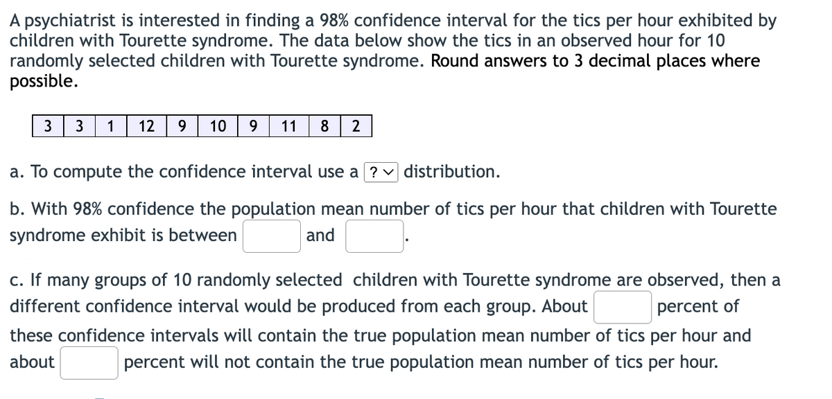 A psychiatrist is interested in finding a 98% confidence interval for the tics per hour exhibited by
children with Tourette syndrome. The data below show the tics in an observed hour for 10
randomly selected children with Tourette syndrome. Round answers to 3 decimal places where
possible.
3
1
12
10
9.
11
8
a. To compute the confidence interval use a ? distribution.
b. With 98% confidence the population mean number of tics per hour that children with Tourette
syndrome exhibit is between
and
c. If many groups of 10 randomly selected children with Tourette syndrome are observed, then a
different confidence interval would be produced from each group. About
percent of
these confidence intervals will contain the true population mean number of tics per hour and
about
percent will not contain the true population mean number of tics per hour.
