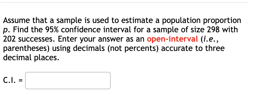 Assume that a sample is used to estimate a population proportion
p. Find the 95% confidence interval for a sample of size 298 with
202 successes. Enter your answer as an open-interval (i.e.,
parentheses) using decimals (not percents) accurate to three
decimal places.
C.I. =
