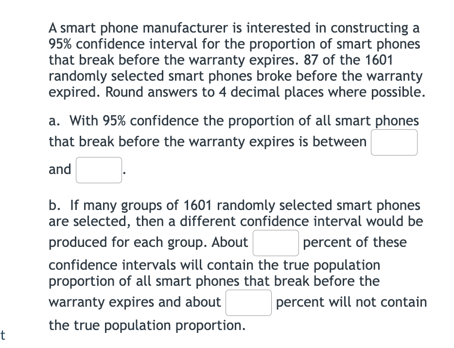 A smart phone manufacturer is interested in constructing a
95% confidence interval for the proportion of smart phones
that break before the warranty expires. 87 of the 1601
randomly selected smart phones broke before the warranty
expired. Round answers to 4 decimal places where possible.
a. With 95% confidence the proportion of all smart phones
that break before the warranty expires is between
and
b. If many groups of 1601 randomly selected smart phones
are selected, then a different confidence interval would be
produced for each group. About
percent of these
confidence intervals will contain the true population
proportion of all smart phones that break before the
warranty expires and about
percent will not contain
the true population proportion.
t
