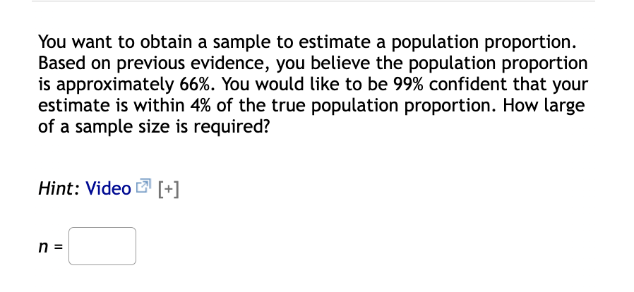 You want to obtain a sample to estimate a population proportion.
Based on previous evidence, you believe the population proportion
is approximately 66%. You would like to be 99% confident that your
estimate is within 4% of the true population proportion. How large
of a sample size is required?
Hint: Video [+]
n =
