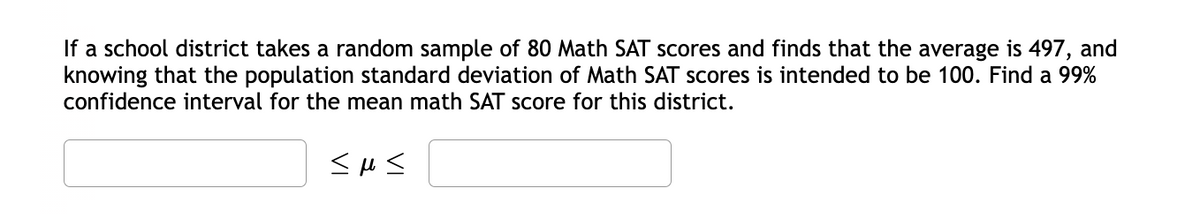 If a school district takes a random sample of 80 Math SAT scores and finds that the average is 497, and
knowing that the population standard deviation of Math SAT scores is intended to be 100. Find a 99%
confidence interval for the mean math SAT score for this district.
