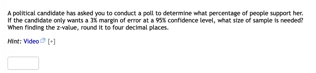 A political candidate has asked you to conduct a poll to determine what percentage of people support her.
If the candidate only wants a 3% margin of error at a 95% confidence level, what size of sample is needed?
When finding the z-value, round it to four decimal places.
Hint: Video 2 [+]

