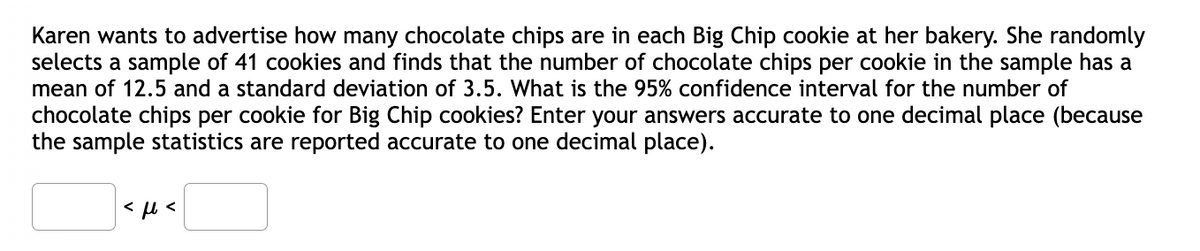 Karen wants to advertise how many chocolate chips are in each Big Chip cookie at her bakery. She randomly
selects a sample of 41 cookies and finds that the number of chocolate chips per cookie in the sample has a
mean of 12.5 and a standard deviation of 3.5. What is the 95% confidence interval for the number of
chocolate chips per cookie for Big Chip cookies? Enter your answers accurate to one decimal place (because
the sample statistics are reported accurate to one decimal place).

