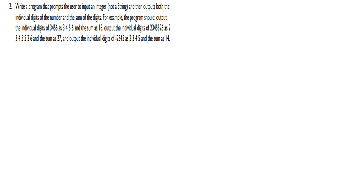 2. Write a program that prompts the user to input an integer (not a Srig and chen outputs both the
indvidual digits of the number and the sum of the digis. For example, the program should: output
the individual digits of 3456 as 3456 and the sum as 18, output the individual digits of 2345526 as 2
345526and the sum as 27, and output the individual digits of -2345 as 2 3 4 5 and the sum as 14.
